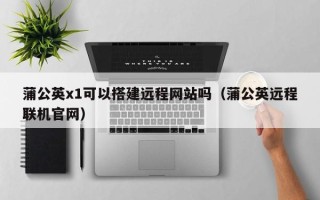樟树蒲公英x1可以搭建远程网站吗（蒲公英远程联机官网）